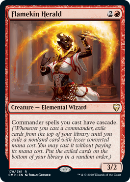 Flamekin Herald
 Commander spells you cast have cascade. (Whenever you cast a commander, exile cards from the top of your library until you exile a nonland card with lesser mana value. You may cast it without paying its mana cost. Put the exiled cards on the bottom of your library in a random order.)